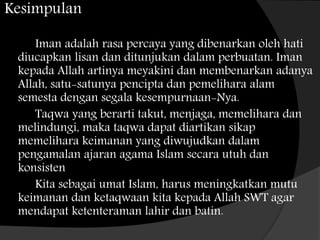 Kesimpulan
Iman adalah rasa percaya yang dibenarkan oleh hati
diucapkan lisan dan ditunjukan dalam perbuatan. Iman
kepada Allah artinya meyakini dan membenarkan adanya
Allah, satu-satunya pencipta dan pemelihara alam
semesta dengan segala kesempurnaan-Nya.
Taqwa yang berarti takut, menjaga, memelihara dan
melindungi, maka taqwa dapat diartikan sikap
memelihara keimanan yang diwujudkan dalam
pengamalan ajaran agama Islam secara utuh dan
konsisten
Kita sebagai umat Islam, harus meningkatkan mutu
keimanan dan ketaqwaan kita kepada Allah SWT agar
mendapat ketenteraman lahir dan batin.
 