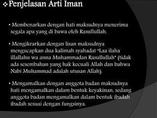 Penjelasan Arti Iman
• Membenarkan dengan hati maksudnya menerima
segala apa yang di bawa oleh Rasullullah.
• Mengikrarkan dengan lisan maksudnya
mengucapkan dua kalimah syahadat “Laa ilaha
illallahu wa anna Muhammadan Rasullullah” (tidak
ada sesembahan yang hak kecuali Allah dan bahwa
Nabi Muhammad adalah utusan Allah).
• Mengamalkan dengan anggota badan maksudnya
hati mengamalkan dalam bentuk keyakinan, sedang
anggota badan mengamalkan dalam bentuk ibadah
ibadah sesuai dengan fungsinya.
 