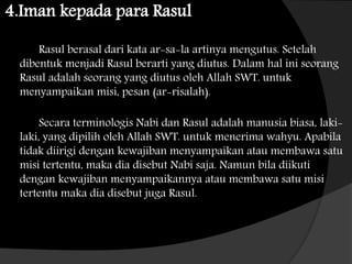 4.Iman kepada para Rasul
Rasul berasal dari kata ar-sa-la artinya mengutus. Setelah
dibentuk menjadi Rasul berarti yang diutus. Dalam hal ini seorang
Rasul adalah seorang yang diutus oleh Allah SWT. untuk
menyampaikan misi, pesan (ar-risalah).
Secara terminologis Nabi dan Rasul adalah manusia biasa, laki-
laki, yang dipilih oleh Allah SWT. untuk menerima wahyu. Apabila
tidak diirigi dengan kewajiban menyampaikan atau membawa satu
misi tertentu, maka dia disebut Nabi saja. Namun bila diikuti
dengan kewajiban menyampaikannya atau membawa satu misi
tertentu maka dia disebut juga Rasul.
 