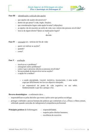 Adelaide Nunes, 191, 8.º CLE, 2.º ano Processo de Tomada de Decisão 8
Escola Superior de Enfermagem de Lisboa
Ética e Deontologia de Enfermagem II
Fase III – identificação e selecção das opções
- que opções (de acção) são possíveis?
- dentro de que prazo? (vida, órgão, função);
- que considerações legais cada opção levanta? (objecções)
- as opções vão de encontro ao estilo de vida e aos valores das pessoas envolvidas?
- lesa-se de algum direito? Quais as implicações legais?

decisão
Fase IV – execução (ex.: notícias de fim de vida)
- quem vai realizar as acções?
- quando?
- como?
Fase V – avaliação
- resolveu-se o problema?
- emergiram outros problemas?
- como é que o processo afectou as pessoas envolvidas?
- há necessidade de desenvolver novas acções?
- a opção foi a melhor?
- a acção precipitada, visceral, instintiva, inconsciente, é uma acção
cega que dificilmente me leva ao objectivo desejado;
- ser responsável do ponto de vida cognitivo, no seu saber,
fundamentando o que faz e porque o fez.
Deveres deontológicos – o enfermeiro deve…
- responsabilizar-se pelas decisões que toma e pelos actos que pratica ou delega;
- proteger e defender a pessoa humana das práticas que contrariam a Lei, a Ética e o Bem comum,
sobretudo quando carecidas de indispensável competência profissional.
Princípios práticos de Enfermagem: - responsabilidade;
- respeito pelos direitos humanos;
- excelência do exercício.
 