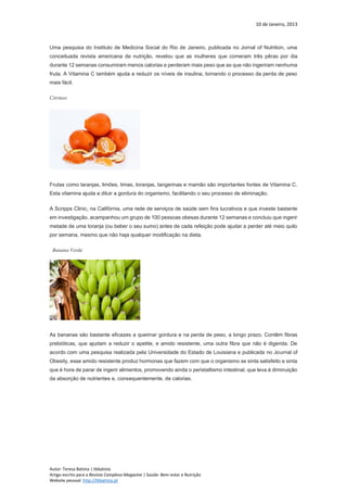 10 de Janeiro, 2013
Autor: Teresa Batista | tbbatista
Artigo escrito para a Revista Complexo Magazine | Saúde: Bem-estar e Nutrição
Website pessoal: http://tbbatista.pt
Uma pesquisa do Instituto de Medicina Social do Rio de Janeiro, publicada no Jornal of Nutrition, uma
conceituada revista americana de nutrição, revelou que as mulheres que comeram três pêras por dia
durante 12 semanas consumiram menos calorias e perderam mais peso que as que não ingeriram nenhuma
fruta. A Vitamina C também ajuda a reduzir os níveis de insulina, tornando o processo da perda de peso
mais fácil.
Citrinos
Frutas como laranjas, limões, limas, toranjas, tangerinas e mamão são importantes fontes de Vitamina C.
Esta vitamina ajuda a diluir a gordura do organismo, facilitando o seu processo de eliminação.
A Scripps Clinic, na Califórnia, uma rede de serviços de saúde sem fins lucrativos e que investe bastante
em investigação, acampanhou um grupo de 100 pessoas obesas durante 12 semanas e concluiu que ingerir
metade de uma toranja (ou beber o seu sumo) antes de cada refeição pode ajudar a perder até meio quilo
por semana, mesmo que não haja qualquer modificação na dieta.
Banana Verde
As bananas são bastante eficazes a queimar gordura e na perda de peso, a longo prazo. Contêm fibras
prebióticas, que ajudam a reduzir o apetite, e amido resistente, uma outra fibra que não é digerida. De
acordo com uma pesquisa realizada pela Universidade do Estado de Louisiana e publicada no Journal of
Obesity, esse amido resistente produz hormonas que fazem com que o organismo se sinta satisfeito e sinta
que é hora de parar de ingerir alimentos, promovendo ainda o peristaltismo intestinal, que leva à diminuição
da absorção de nutrientes e, consequentemente, de calorias.
 