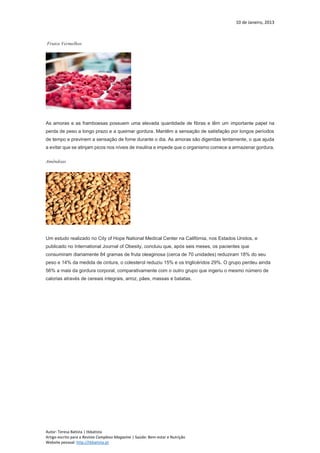 10 de Janeiro, 2013
Autor: Teresa Batista | tbbatista
Artigo escrito para a Revista Complexo Magazine | Saúde: Bem-estar e Nutrição
Website pessoal: http://tbbatista.pt
Frutos Vermelhos
As amoras e as framboesas possuem uma elevada quantidade de fibras e têm um importante papel na
perda de peso a longo prazo e a queimar gordura. Mantêm a sensação de satisfação por longos períodos
de tempo e previnem a sensação de fome durante o dia. As amoras são digeridas lentamente, o que ajuda
a evitar que se atinjam picos nos níveis de insulina e impede que o organismo comece a armazenar gordura.
Amêndoas
Um estudo realizado no City of Hope National Medical Center na Califórnia, nos Estados Unidos, e
publicado no International Journal of Obesity, concluiu que, após seis meses, os pacientes que
consumiram diariamente 84 gramas de fruta oleaginosa (cerca de 70 unidades) reduziram 18% do seu
peso e 14% da medida de cintura, o colesterol reduziu 15% e os triglicéridos 29%. O grupo perdeu ainda
56% a mais da gordura corporal, comparativamente com o outro grupo que ingeriu o mesmo número de
calorias através de cereais integrais, arroz, pães, massas e batatas.
 