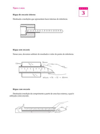 3
A U L ATipos e usos
Régua de encosto interno
Destinada a medições que apresentem faces internas de referência.
Régua sem encosto
Nesse caso, devemos subtrair do resultado o valor do ponto de referência.
Régua com encosto
Destinada à medição de comprimento a partir de uma face externa, a qual é
utilizada como encosto.
 