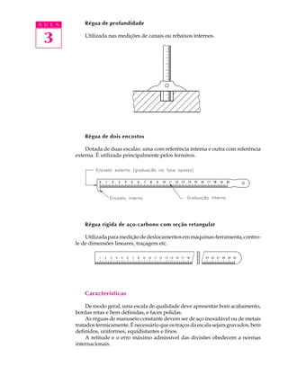 3
A U L A Régua de profundidade
Utilizada nas medições de canais ou rebaixos internos.
Régua de dois encostos
Dotada de duas escalas: uma com referência interna e outra com referência
externa. É utilizada principalmente pelos ferreiros.
Régua rígida de aço-carbono com seção retangular
Utilizadaparamediçãodedeslocamentosemmáquinas-ferramenta,contro-
le de dimensões lineares, traçagem etc.
Características
De modo geral, uma escala de qualidade deve apresentar bom acabamento,
bordas retas e bem definidas, e faces polidas.
As réguas de manuseio constante devem ser de aço inoxidável ou de metais
tratadostermicamente.Énecessárioqueostraçosdaescalasejamgravados,bem
definidos, uniformes, equidistantes e finos.
A retitude e o erro máximo admissível das divisões obedecem a normas
internacionais.
 