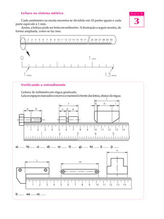 3
A U L ALeitura no sistema métrico
Cada centímetro na escala encontra-se dividido em 10 partes iguais e cada
parte equivale a 1 mm.
Assim, a leitura pode ser feita em milímetro. A ilustração a seguir mostra, de
forma ampliada, como se faz isso.
Verificando o entendimento
Leitura de milímetro em régua graduada.
Leiaosespaçosmarcadoseescrevaonumeralàfrentedasletras,abaixodarégua.
a) ....... b) ....... c) ....... d) ....... e) ....... f) ....... g) ....... h) ....... i) ....... j) .......
l) ....... m) .......n) .......
 