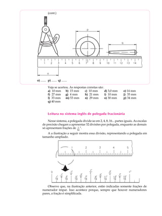 3
A U L A (cont.)
Veja se acertou. As respostas corretas são:
a) 10 mm b) 15 mm c) 10 mm d) 3,0 mm e) 14 mm
f) 27 mm g) 4 mm h) 21 mm i) 10 mm j) 35 mm
l) 33 mm m) 53 mm n) 29 mm o) 30 mm p) 34 mm
q) 40 mm
Leitura no sistema inglês de polegada fracionária
Nesse sistema, a polegada divide-se em 2, 4, 8, 16... partes iguais. As escalas
de precisão chegam a apresentar 32 divisões por polegada, enquanto as demais
só apresentam frações de ".
A a ilustração a seguir mostra essa divisão, representando a polegada em
tamanho ampliado.
Observe que, na ilustração anterior, estão indicadas somente frações de
numerador ímpar. Isso acontece porque, sempre que houver numeradores
pares, a fração é simplificada.
o) ....... p) ....... q) .......
1
16
 