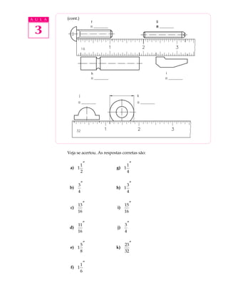 3
A U L A (cont.)
Veja se acertou. As respostas corretas são:
a) 1
1
2
″
b)
3
4
″
c)
13
16
″
d)
11
16
″
e) 1
5
8
″
f) 1
1
6
″
g) 1
1
4
″
h) 1
3
4
″
i)
15
16
″
j)
3
4
″
k)
23
32
″
 