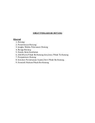 SURAT PENGAKUAN HUTANG
Klausul
1. Hutang
2. Penerimaan Hutang
3. Jangka Waktu Pelunasan Hutang
4. Bunga Hutang
5. Denda Keterlambatan
6. Ahli Waris Pihak Berhutang dan/atau Pihak Terhutang
7. Penjaminan Hutang
8. Izin dan Persetujuan Suami/Istri Pihak Berhutang.
9. Domisili Hukum Pihak Berhutang
 