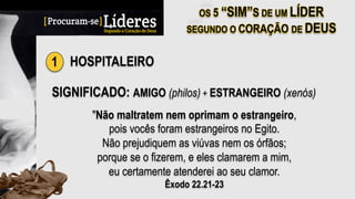 1 HOSPITALEIRO
SIGNIFICADO: AMIGO (philos) + ESTRANGEIRO (xenós)
"Não maltratem nem oprimam o estrangeiro,
pois vocês foram estrangeiros no Egito.
Não prejudiquem as viúvas nem os órfãos;
porque se o fizerem, e eles clamarem a mim,
eu certamente atenderei ao seu clamor.
Êxodo 22.21-23
 