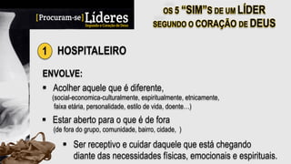 1 HOSPITALEIRO
ENVOLVE:
§  Acolher aquele que é diferente,
(social-economica-culturalmente, espiritualmente, etnicamente,
faixa etária, personalidade, estilo de vida, doente…)
§  Estar aberto para o que é de fora
(de fora do grupo, comunidade, bairro, cidade, )
§  Ser receptivo e cuidar daquele que está chegando
diante das necessidades físicas, emocionais e espirituais.
 