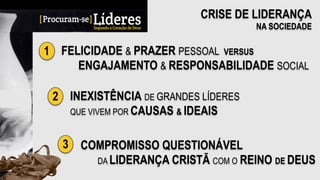 CRISE DE LIDERANÇA
NA SOCIEDADE
1 FELICIDADE & PRAZER PESSOAL VERSUS
ENGAJAMENTO & RESPONSABILIDADE SOCIAL
2 INEXISTÊNCIA DE GRANDES LÍDERES
QUE VIVEM POR CAUSAS & IDEAIS
3 COMPROMISSO QUESTIONÁVEL
DA LIDERANÇA CRISTÃ COM O REINO DE DEUS
 