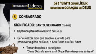 5 CONSAGRADO
SIGNIFICADO: SANTO, SEPARADO (hosios)
§  Separado para uso exclusivo de Deus;
§  Ser e realizar tudo que envolve sua vida para
promover a glória de Deus, o Seu Reino e o Seu Amor.
§  Tomar decisões o paradigma:
“O que Deus diz sobre isso? O que Deus deseja que eu faça?”
 