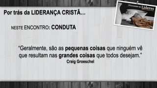 Por trás da LIDERANÇA CRISTÃ…
“Geralmente, são as pequenas coisas que ninguém vê
que resultam nas grandes coisas que todos desejam.”
Craig Groeschel
NESTE ENCONTRO: CONDUTA
 