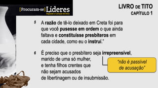 A razão de tê-lo deixado em Creta foi para
que você pusesse em ordem o que ainda
faltava e constituísse presbíteros em
cada cidade, como eu o instruí.”
5
LIVRO DE TITO
CAPÍTULO 1
É preciso que o presbítero seja irrepreensível,
marido de uma só mulher,
e tenha filhos crentes que
não sejam acusados
de libertinagem ou de insubmissão.
6
“não é passível
de acusação”
 