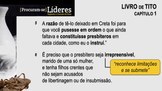 A razão de tê-lo deixado em Creta foi para
que você pusesse em ordem o que ainda
faltava e constituísse presbíteros em
cada cidade, como eu o instruí.”
5
LIVRO DE TITO
CAPÍTULO 1
É preciso que o presbítero seja irrepreensível,
marido de uma só mulher,
e tenha filhos crentes que
não sejam acusados
de libertinagem ou de insubmissão.
6
“reconhece limitações
e se submete”
 