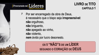 Por ser encarregado da obra de Deus,
é necessário que o bispo seja irrepreensível:
não orgulhoso,
não briguento,
não apegado ao vinho,
não violento,
nem ávido por lucro desonesto.
7
LIVRO DE TITO
CAPÍTULO 1
 