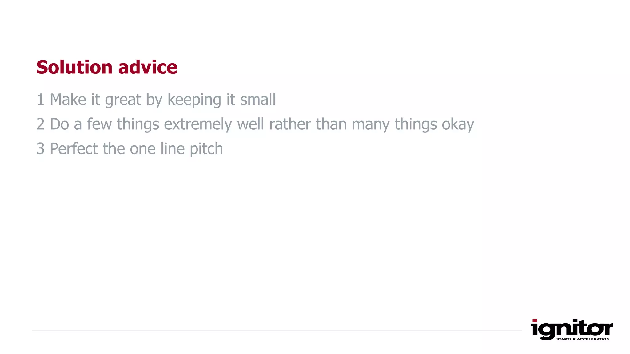 Solution advice
1 Make it great by keeping it small
2 Do a few things extremely well rather than many things okay
3 Perfect the one line pitch
 