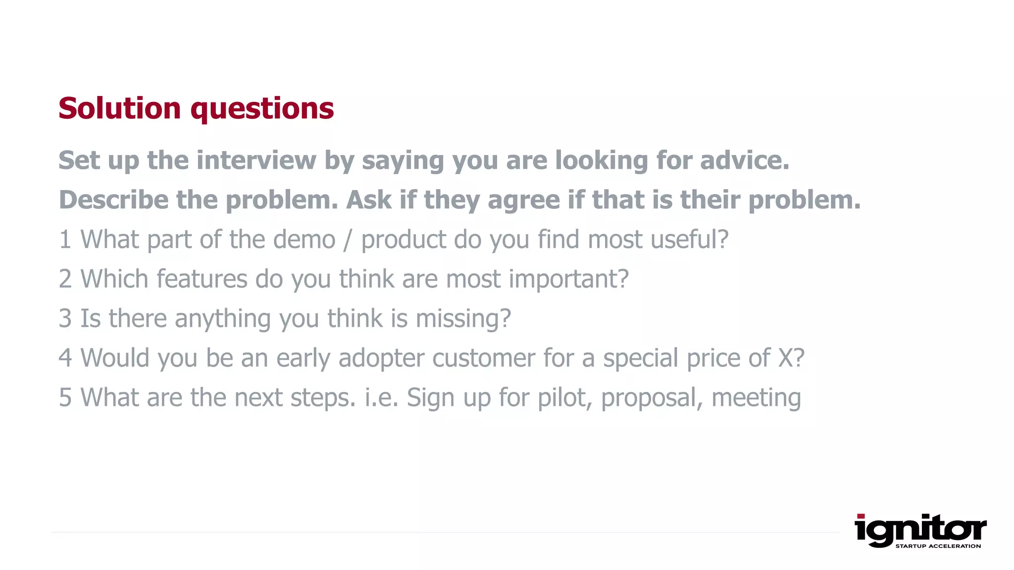 Solution questions
Set up the interview by saying you are looking for advice.
Describe the problem. Ask if they agree if that is their problem.
1 What part of the demo / product do you find most useful?
2 Which features do you think are most important?
3 Is there anything you think is missing?
4 Would you be an early adopter customer for a special price of X?
5 What are the next steps. i.e. Sign up for pilot, proposal, meeting
 