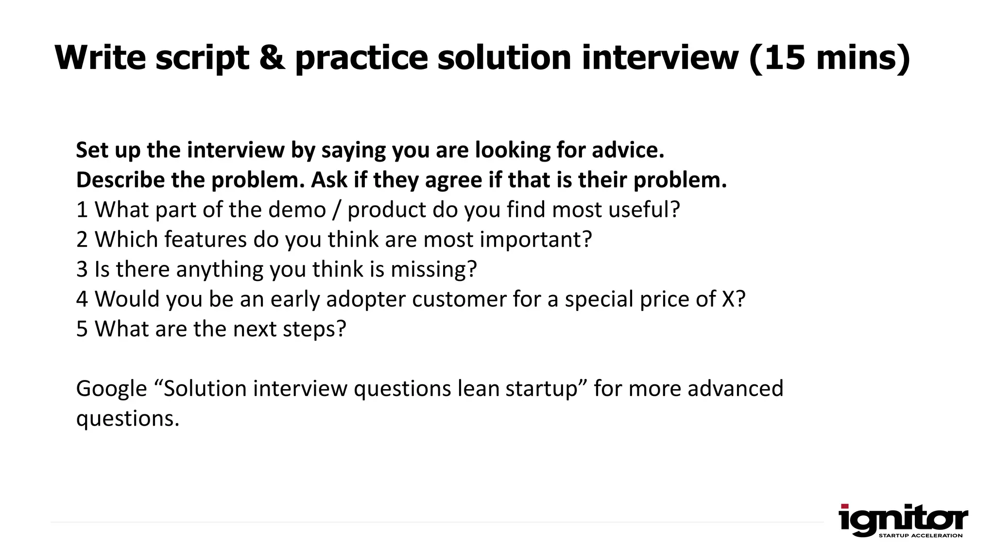 Write script & practice solution interview (15 mins)
Set up the interview by saying you are looking for advice.
Describe the problem. Ask if they agree if that is their problem.
1 What part of the demo / product do you find most useful?
2 Which features do you think are most important?
3 Is there anything you think is missing?
4 Would you be an early adopter customer for a special price of X?
5 What are the next steps?
Google “Solution interview questions lean startup” for more advanced
questions.
 