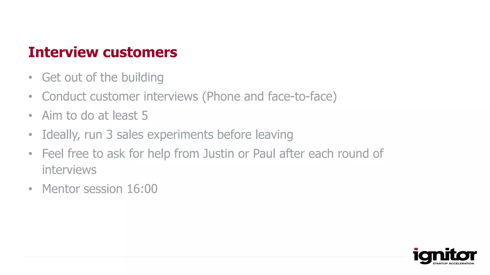 Interview customers
• Get out of the building
• Conduct customer interviews (Phone and face-to-face)
• Aim to do at least 5
• Ideally, run 3 sales experiments before leaving
• Feel free to ask for help from Justin or Paul after each round of
interviews
• Mentor session 16:00
 