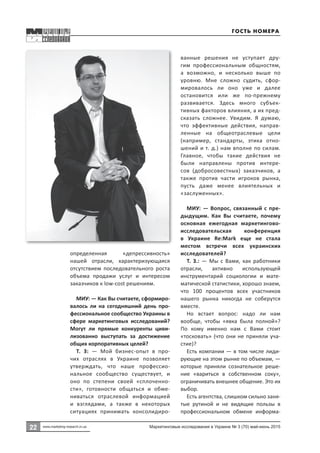 22 Маркетинговые исследования в Украине № 3 (70) май-июнь 2015
22
www.marketing-research.in.ua
определенная «депрессивность»
нашей отрасли, характеризующаяся
отсутствием последовательного роста
объема продажи услуг и интересом
заказчиков к low-cost решениям.
МИУ: — Как Вы считаете, сформиро-
валось ли на сегодняшний день про-
фессиональное сообщество Украины в
сфере маркетинговых исследований?
Могут ли прямые конкуренты циви-
лизованно выступать за достижение
общих корпоративных целей?
Т. З:  — Мой бизнес-опыт в про-
чих отраслях в Украине позволяет
утверждать, что наше профессио-
нальное сообщество существует, и
оно по степени своей «сплоченно-
сти», готовности общаться и обме-
ниваться отраслевой информацией
и взглядами, а также в некоторых
ситуациях принимать консолидиро-
ванные решения не уступает дру-
гим профессиональным общностям,
а возможно, и несколько выше по
уровню. Мне сложно судить, сфор-
мировалось ли оно уже и далее
остановится или же по-прежнему
развивается. Здесь много субъек-
тивных факторов влияния, а их пред-
сказать сложнее. Увидим. Я думаю,
что эффективные действия, направ-
ленные на общеотраслевые цели
(например, стандарты, этика отно-
шений и т. д.) нам вполне по силам.
Главное, чтобы такие действия не
были направлены против интере-
сов (добросовестных) заказчиков, а
также против части игроков рынка,
пусть даже менее влиятельных и
«заслуженных».
МИУ: — Вопрос, связанный с пре-
дыдущим. Как Вы считаете, почему
основная ежегодная маркетингово-
исследовательская конференция
в Украине Re:Мark еще не стала
местом встречи всех украинских
исследователей?
Т. З.: — Мы с Вами, как работники
отрасли, активно использующей
инструментарий социологии и мате-
матической статистики, хорошо знаем,
что 100 процентов всех участников
нашего рынка никогда не соберутся
вместе.
Но встает вопрос: надо ли нам
вообще, чтобы «явка была полной»?
По кому именно нам с Вами стоит
«тосковать» (что они не приняли уча-
стие)?
Есть компании — в том числе лиди-
рующие на этом рынке по объемам, —
которые приняли сознательное реше-
ние «вариться в собственном соку»,
ограничивать внешнее общение. Это их
выбор.
Есть агентства, слишком сильно заня-
тые рутиной и не видящие пользы в
профессиональном обмене информа-
Гость номера
 