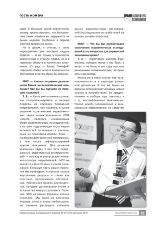 23
23
Маркетинговые исследования в Украине № № 3 (70) май-июнь 2015 www.marketing-research.in.ua
цией. С большой долей вероятности,
рискну прогнозировать, что большин-
ство таких агентств не задержится на
рынке надолго. Особенно в период
жесткой депрессии рынка.
Но в целом, я считаю, в таких
мероприятиях уже участвует «ядро»
отрасли  — и не только в количестве
вовлеченных в отрасль людей, но и в
терминах оборота и количества заказ-
чиков. (От ред.  — Браво, Тимофей!
Наверное, более четко и взвешенно на
этот вопрос ответить было бы сложно).
МИУ: — Какова специфика деятель-
ности Вашей исследовательской ком-
пании? Как бы Вы оценили ее пози-
цию на рынке?
Т. З.: — Как я уже упоминал ранее,
мы специализируемся, в первую
очередь, на изучении поведения
потребителей, как правило, в канве
решения практических маркетинго-
вых задач наших заказчиков. iVOX
Ukraine является независимым
бюро маркетинговых исследований,
а потому подавляющая часть наших
активностей оплачивается заказчи-
ками на проектной основе. Реже —
на основе долгосрочной программы,
в том числе софинансируемой
кругом заказчиков. Для решения
указанных задач у нас есть совре-
менный эффективный инструмента-
рий — ноу-хау и ресурсы для интер-
нет-опросов потребителей. iVOX не
является «агентством» в узком пони-
мании: большую часть наших проек-
тов мы проводим, используя только
внутренние ресурсы  — такие как
персонал, программное обеспече-
ние, постоянная панель респонден-
тов, которые досконально знаем и
за качество которых ручаемся. Пози-
ция iVOX на рынке Украины вполне
очевидна. Мы один из ключевых
игроков относительно небольшого,
но активно растущего сегмента
рынка маркетинговых исследова-
ний (исследования потребителей на
основе онлайн-опросов).
МИУ:  — Что бы Вы посоветовали
заказчикам маркетинговых исследо-
ваний в это непростое для украинской
экономики время?
Т. З:  — Переставать мыслить бюд-
жетами, которые могут у вас быть, а
могут — не быть, и все чаще мыслить
рыночными возможностями, которые
есть у вас всегда.
Жизнь ни в коем случае «не оста-
навливается» и в периоды рыноч-
ной депрессии. И так же точно не
должны останавливаться ваши новые
знания о потребителях, их предпо-
чтениях и выборе при покупках и
т.  д., востребованные заказчиками.
Нужно искать экономичные и мак-
симально эффективные по затратам
Гость номера
 