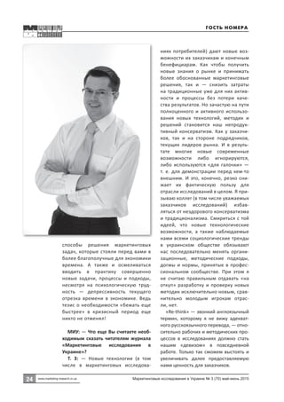 24 Маркетинговые исследования в Украине № 3 (70) май-июнь 2015
24
www.marketing-research.in.ua
способы решения маркетинговых
задач, которые стояли перед вами в
более благополучные для экономики
времена. А также и осмеливаться
вводить в практику совершенно
новые задачи, процессы и подходы,
несмотря на психологическую труд-
ность  — депрессивность текущего
отрезка времени в экономике. Ведь
тезис о необходимости «бежать еще
быстрее» в кризисный период еще
никто не отменял!
МИУ: — Что еще Вы считаете необ-
ходимым сказать читателям журнала
«Маркетинговые исследования в
Украине»?
Т. З:  — Новые технологии (в том
числе в маркетинговых исследова-
ниях потребителей) дают новые воз-
можности их заказчикам и конечным
бенефициарам. Как чтобы получить
новые знания о рынке и принимать
более обоснованные маркетинговые
решения, так и  — снизить затраты
на традиционные уже для них актив-
ности и процессы без потери каче-
ства результатов. Но зачастую на пути
полноценного и активного использо-
вания новых технологий, методик и
решений становится наш непродук-
тивный консерватизм. Как у заказчи-
ков, так и на стороне подрядчиков,
текущих лидеров рынка. И в резуль-
тате многие новые современные
возможности либо игнорируются,
либо используются «для галочки»  —
т. е. для демонстрации перед кем-то
внешним. И это, конечно, резко сни-
жает их фактическую пользу для
отрасли исследований в целом. Я при-
зываю коллег (в том числе уважаемых
заказчиков исследований) избав-
ляться от нездорового консерватизма
и традиционализма. Смириться с той
идеей, что новые технологические
возможности, а также наблюдаемые
нами всеми социологические тренды
в украинском обществе обязывают
нас последовательно менять органи-
зационные, методические подходы,
догмы и нормы, принятые в профес-
сиональном сообществе. При этом я
не считаю правильным отдавать «на
откуп» разработку и проверку новых
методик исключительно новым, срав-
нительно молодым игрокам отрас-
ли, нет.
«Re-think» — звонкий англоязычный
термин, которому я не вижу адекват-
ного русскоязычного перевода, — отно-
сительно рабочих и методических про-
цессов в исследованиях должно стать
нашим «девизом» в повседневной
работе. Только так сможем выстоять и
увеличивать далее предоставляемую
нами ценность для заказчиков.
Гость номера
 