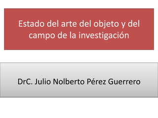 Estado del arte del objeto y del
campo de la investigación
DrC. Julio Nolberto Pérez Guerrero
 
