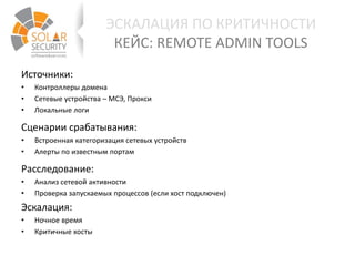 ЭСКАЛАЦИЯ ПО КРИТИЧНОСТИ
КЕЙС: REMOTE ADMIN TOOLS
Источники:
• Контроллеры домена
• Сетевые устройства – МСЭ, Прокси
• Локальные логи
Сценарии срабатывания:
• Встроенная категоризация сетевых устройств
• Алерты по известным портам
Расследование:
• Анализ сетевой активности
• Проверка запускаемых процессов (если хост подключен)
Эскалация:
• Ночное время
• Критичные хосты
 