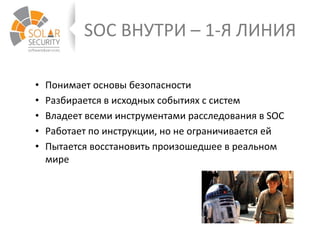 SOC ВНУТРИ – 1-Я ЛИНИЯ
• Понимает основы безопасности
• Разбирается в исходных событиях с систем
• Владеет всеми инструментами расследования в SOC
• Работает по инструкции, но не ограничивается ей
• Пытается восстановить произошедшее в реальном
мире
 