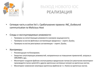 • Сетевую часть в active list`s. Срабатывание правила: INC_Outbound
communication to Malicious Host
• Следы и эксплуатируемые уязвимости:
– Проверка на сопутствующие уязвимости сканером защищенности;
– Проверка на хостах файловых составляющих вредоноса – скрипт, Qualys;
– Проверка на хостах реестровых составляющих – скрипт, Qualys.
• Контрмеры:
– Рекомендации по блокировке;
– Закрытие сопутствующих уязвимостей, направленных на повышение привилегий, загрузку в
VBR/MBR и др.;
– Мониторинг создания файлов в используемых вредоносом папках (по умолчанию мониторинг
производится папок system32 и других критичных системных папках) на критичных хостах;
– Мониторинг изменения некоторых критичных файлов (в т.ч. Hosts) на критичных хостах.
ВЫХОД НОВОГО IOC
РЕАЛИЗАЦИЯ
 