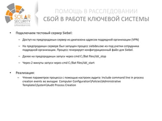 • Подключаем тестовый сервер Siebel:
– Доступ на предпродакшн сервер из диапазона адресов подрядной организации (VPN)
– На предпродакшн сервере был запущен процесс siebdev.exe из-под учетки сотрудника
подрядной организации. Процесс генерирует конфигурационный файл для Siebel.
– Далее на предпродакшн запуск через cmd C:/Bat files/sbl_stop
– Через 2 минуты запуск через cmd C:/Bat files/sbl_start
• Реализация:
– Чтение параметров процесса с помощью настроек аудита: Include command line in process
creation events во вкладке Computer ConfigurationPoliciesAdministrative
TemplatesSystemAudit Process Creation
ПОМОЩЬ В РАССЛЕДОВАНИИ
СБОЙ В РАБОТЕ КЛЮЧЕВОЙ СИСТЕМЫ
 