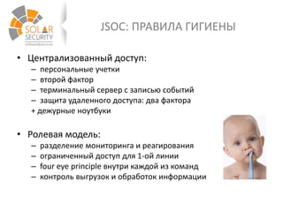 JSOC: ПРАВИЛА ГИГИЕНЫ
• Централизованный доступ:
– персональные учетки
– второй фактор
– терминальный сервер с записью событий
– защита удаленного доступа: два фактора
+ дежурные ноутбуки
• Ролевая модель:
– разделение мониторинга и реагирования
– ограниченный доступ для 1-ой линии
– four eye principle внутри каждой из команд
– контроль выгрузок и обработок информации
 
