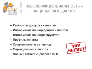 JSOC:КОНФИДЕНЦИАЛЬНОСТЬ –
ЗАЩИЩАЕМЫЕ ДАННЫЕ
– Реквизиты доступа к клиентам
– Информация по инцидентам клиентов
– Информация по инфраструктуре
– Профиль клиента
– Сводные отчеты за период
– Сырые данные клиентов
– Полный каталог сценариев JSOC
 