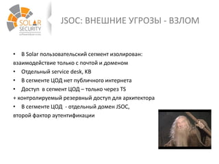 JSOC: ВНЕШНИЕ УГРОЗЫ - ВЗЛОМ
• В Solar пользовательский сегмент изолирован:
взаимодействие только с почтой и доменом
• Отдельный service desk, KB
• В сегменте ЦОД нет публичного интернета
• Доступ в сегмент ЦОД – только через TS
+ контролируемый резервный доступ для архитектора
• В сегменте ЦОД - отдельный домен JSOC,
второй фактор аутентификации
 