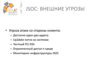 JSOC: ВНЕШНИЕ УГРОЗЫ
• Угроза атаки со стороны клиента:
– Доступно один-два адреса
– Up2date патчи на системах
– Честный PCI DSS
– Ограниченный доступ к среде
– Мониторинг инфраструктуры JSOC
 
