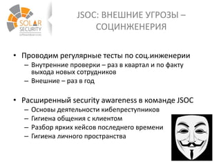 JSOC: ВНЕШНИЕ УГРОЗЫ –
СОЦИНЖЕНЕРИЯ
• Проводим регулярные тесты по соц.инженерии
– Внутренние проверки – раз в квартал и по факту
выхода новых сотрудников
– Внешние – раз в год
• Расширенный security awareness в команде JSOC
– Основы деятельности кибепреступников
– Гигиена общения с клиентом
– Разбор ярких кейсов последнего времени
– Гигиена личного пространства
 