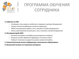 ПРОГРАММА ОБУЧЕНИЯ
СОТРУДНИКА
3. События со СЗИ:
– Антивирусы (типы вирусов, особенности поведения, критерии обнаружения)
– Сетевые атаки (классификация, основные параметры)
– DDOS-атаки (принципы работы, типы, ключевые способы обнаружения)
– Атаки на веб-приложения (принципы, типы, ключевые способы обнаружения)
4. Инструментарий JSOC:
– Основные инструменты ArcSight для расследования инцидента
– Внешние способы обработки информации, источники знаний
– Разбор 3-4 ключевых инцидентов в рамках совместной работы
5. Самостоятельный анализ информации, выполнение лабораторных
6. Выпускной экзамен по освоению материала
 