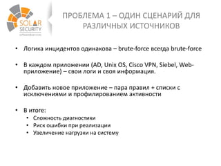 ПРОБЛЕМА 1 – ОДИН СЦЕНАРИЙ ДЛЯ
РАЗЛИЧНЫХ ИСТОЧНИКОВ
• Логика инцидентов одинакова – brute-force всегда brute-force
• В каждом приложении (AD, Unix OS, Cisco VPN, Siebel, Web-
приложение) – свои логи и своя информация.
• Добавить новое приложение – пара правил + списки с
исключениями и профилированием активности
• В итоге:
• Сложность диагностики
• Риск ошибки при реализации
• Увеличение нагрузки на систему
 
