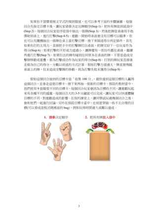 3
如果你不習慣看純文字式的規則描述，也可以參考下面的步驟繪圖。每個
回合先抽完目標卡後，讓玩家猜拳決定出牌順序(Step 1)。把所有牌放到紙袋中
(Step 2)，每個回合玩家依序從袋中抽出一張牌(Step 3)，然後把牌從桌緣用手指
彈射到桌上，進行打擊(Step 4-5)。遊戲一開始時桌面會沒有目標可以瞄準，你
也可以先隨機抽出一張牌在桌上當打擊目標。接下來描述得分判定條件，首先
如果你打的太用力，直接把手中的打擊牌打出桌面，把牌交給下一位玩家作為
得分(Step 6)。如果打擊的不好或力道過小，讓牌還有一部份外露在桌緣，繼續
再進行打擊(Step 7)。如果打出的牌有碰到任何原本在桌面的牌，不管是造成受
擊牌移動或重疊，都為打擊成功作為玩家的得分(Step 8)。打到的牌玩家直接拿
走做為自己的得分，分數以前述的方式計算。假如打擊力道過大，牌直接飛越
桌面上的牌，但未造成受擊牌的移動，則為打擊失敗未獲得分(Step 9)。
假如這個回合抽到的目標卡是「收集 100 分」，最快達到這個目標的人贏得
這個回合，並拿走這張目標卡。接下來再抽一張新的目標卡，預設的教材當中，
我們使用 9 張類型不同的目標卡，每個回合玩家會因為目標的不同，讓遊戲玩起
來有各種不同的感覺。每個回合大約 3-5 分鐘就可以完成，讓玩家可以快速體驗
目標的不同，對遊戲造成的影響。在我的課堂上，讓同學試玩過幾個回合之後，
會和他們一起進行討論。另外在預設目標卡當中，也刻意穿插一些不太合理的目
標(可以看成是程式碼裡面的 bug)，例如玩得時間過久或難以達成。
1. 猜拳決定順序 2. 把所有牌放入袋中
 