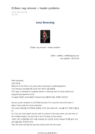 Lena Reversing
03.Basic nag removal + header problems
번역자 : re4lfl0w / re4lfl0w@gmail.com
Last updated : 2012.03.28
Hello everybody.
안녕 모두들.
Welcome to this Part3 in my series about reversing for newbies/beginners.
나의 reversing 초보자를 위한 series Part 3에 온 것을 환영해.
This "saga" is intended for complete starters in reversing, even for those without any
programming experience at all.
이 saga의 대상은 reversing에서 Programming 경험조차 없는 완벽한 초보자다.
Set your screen resolution to 1152*864 and press F11 to see the movie full screen !!!
Again, I have made this movie interactive.
You screen 해상도를 1152*864로 설정해 그리고 full screen으로 movie를 보기 위해 F11를 눌
러
So, if you are a fast reader and you want to continue to the next screen, just click here on
this invisible hotspot. You don't see it, but it IS there on text screens.
그래서, 네가 이것을 빨리 읽고 다음 screen을 보고 싶다면, 보이는 hotspot 여기를 눌러. 보고
싶지 않을 때는 여기에 두지마.
Then the movie will skip the text and continue with the next screen.
Movie는 text와 다음 screen을 skip할 수 있다.
03.Basic nag removal + header problems
2012년 1월 27일 금요일
오후 9:49
20120328_lena 한글 페이지 1
 