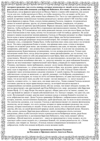 матернего родились так; и есть скопцы, которые оскоплены от людей; и есть скопцы, кото-
рые сделали сами себя скопцами для Царства Небесного. Кто может вместить, да вместит.
Каждый раз, когда фарисеи приступали ко Иисусу Христу с каким-либо вопросом, они делали
это не для того, чтобы научиться от Него, но чтобы «искусить» Его, не скажет ли Он чего-
нибудь противного закону, дабы можно было обвинить Его. Так и тут они спросили Его: «По
всякой ли причине позволительно человеку разводиться с женою своею?» Об этом был спор
среди фарисеев и народа. Одни, следуя учению раввина Гиллела, говорили, что разводиться
можно по всякой причине; другие, по учению раввина Шаммаи, утверждали, что развод
допустим только по причине прелюбодеяния. Фарисеи ожидали, какое мнение выскажет Иисус
Христос, чтобы возбудить против Него сторонников противоположного мнения. По закону
Моисееву (Втор. 24:1) позволяется дать жене разводное письмо, если она после брака «не будет
иметь благоволения в очах мужа, потому что он находит в ней что-нибудь срамное». Не делая
никакого намека на различие мнения раввинов, Господь из Писания указывает на образ творения
Богом мужа и жены и раскрывая тем истинный смысл брака, как Богоустановленного
учреждения, премудро разрешает искусительный вопрос. Бог сотворил одного мужчину и одну
женщину: след., в намерении Творца было, чтобы мужчина имел лишь одну жену и не оставлял
бы ее. Эта связь супружеская ближе и теснее, чем кровная связь сына с отцом и матерью,
которых он оставляет ради жены: два человека становятся, как один, по мыслям, чувствам,
намерениям, действиям – они должны быть одним существом. А если они так соединены, по
первоначальному Божественному установлению, то и не должны разлучаться. Только одно
исключение может быть, когда допустим развод: «вина прелюбодеяния», но это потому, что
прелюбодеянием самим по себе уже разрушается идея брака, брак сам собой перестает тогда
существовать. Моисей позволил развод лишь, «по жестокосердию», вследствие того, что мужья
мучили и истязали нелюбимых ими жен, т.е. допустил меньшее зло, ради избежания большего.
Христос же восстанавливает первоначальный закон брака, утверждая его нерасторжимость.
Ученики, смутившись таким требованием, сказали: «если такова обязанность человека к жене,
то лучше не жениться», т.е. лучше совсем не вступать в брак, чем, вступив, терпеть при себе
жену злую и сварливую, не имея возможности отослать ее от себя. Господь Своим ответом
исправляет такое легкомысленное суждение учеников. С одной стороны, Он подтверждает, что
действительно «лучше не жениться», а с другой, указывает, что безбрачие, соединенное с
сохранением целомудрия, не только не легче состояния брачного, но даже настолько трудно и
тяжко, что не все могут взять на себя этот подвиг: «не вси вмещают», т.е. могут подъять и
понести, «словесе сего», т.е. такое дело, «но имже дано есть». Этими словами Господь возносит
состояние девства на такую нравственную высоту, на которой находятся высшие и
совершеннейшие состояния духовной жизни, ибо все лучшее, чем может обладать человек, Он
всегда представляет, как драгоценный дар Отца Небесного (см. напр.: разумение тайн Царствия
Божия Матф. 13:11; веру Петра 16и многое другое). «Имже дано есть» не значит, однако, что
этот дар Божий не зависит от нашей собственной воли. Св. Златоуст говорит, что дано тем, кои
хотят. Вступающий в подвиг девства имеет великую нужду в помощи Божией и получает ее,
если добросовестно ищет. Далее Господь сравнивает безбрачие с добровольным скопчеством,
которое, конечно, нельзя понимать буквально, грубо физически, как это ясно из всего контекста.
Это скопчество духовное, а не телесное. Господь и противопоставляет его именно физическому
скопчеству, когда говорит, что «есть скопцы, которые из чрева матерняго родились так, и есть
скопцы, которые оскоплены от людей». О них нельзя сказать, что они взяли на себя подвиг
девства, ибо они, по самой физической природе своей, неспособны к брачной жизни. Исказить
себя, сделать скопцом, Царствия ради небесного, значит совершенно отсечь плотское
вожделение, убить в себе плотскую похоть и решиться вести безбрачную жизнь, ради более
удобного служения Богу и достижения Царствия Небесного, чему очень мешают заботы
семейные. «Могий вместити, да вместит» – никто не принуждается к этому подвигу, но кто
чувствует себя в силах подъять его, с помощью Божией, тот должен решиться на это. «Этими
словами», как говорит св. Златоуст, «Господь показал совершенную возможность сей
добродетели, чтобы тем сильнее возбудить в воле желание оной».
Толкование Архиепископа Аверкия (Таушева)
на Послание к Ефесянам святого Апостола Павла.
 