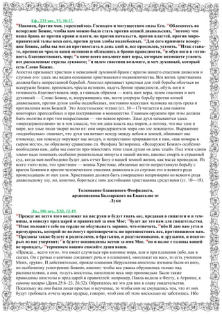 Еф., 233 зач., VI, 10-17.
10
Наконец, братия мои, укрепляйтесь Господом и могуществом силы Его. 11
Облекитесь во
всеоружие Божие, чтобы вам можно было стать против козней диавольских, 12
потому что
наша брань не против крови и плоти, но против начальств, против властей, против миро-
правителей тьмы века сего, против духов злобы поднебесных. 13
Для сего приимите всеору-
жие Божие, дабы вы могли противостать в день злой и, все преодолев, устоять. 14
Итак стань-
те, препоясав чресла ваши истиною и облекшись в броню праведности, 15
и обув ноги в готов-
ность благовествовать мир; 16
а паче всего возьмите щит веры, которым возможете угасить
все раскаленные стрелы лукавого; 17
и шлем спасения возьмите, и меч духовный, который
есть Слово Божие.
Апостол призывает христиан к невидимой духовной брани с врагом нашего спасения диаволом и
слугами его: здесь мы видим основание христианского подвижничества. Вся жизнь христианина
должна быть непрестанной борьбой. Апостол призывает христиан для этой борьбы облечься во
всеоружие Божие, препоясать чресла истиною, надеть броню праведности, обуть ноги в
готовность благовествовать мир, а главным образом — взять щит веры, шлем спасения и меч
духовный — Слово Божие, и, вооружившись так, вести упорную борьбу против козней
диавольских, против духов злобы поднебесных, постоянно влекущих человека на путь греха и
противления воли Божией. Это Апостольское чтение (ст. 10—17) читается в дни памяти
некоторых преподобных и при пострижении в монашество. Главным оружием при этом должна
быть молитва и при том непрестанная — «во всякое время». Злые духи называются здесь
«миродержителями» не в том смысле, что им дана власть над миром, а потому, что все злое в
мире, все злые люди творят волю их: они миродержители мира «во зле лежащего». Выражение
«поднебесные» означает, что духи зла витают всюду между небом и землей, обнимают нас
отовсюду, как повсюду окружает нас воздух, и непрестанно приражаются к нам, «как комары в
сыром месте», по образному сравнению еп. Феофана Затворника. «Всеоружие Божие» особенно
необходимо нам, дабы мы смогли про-тивостоять этим злым духам «в день злый». Под этим «днем
злым» надо понимать особенно решительные минуты в нашей жизни, каковы: смерть и страшный
суд, когда нам необходимо будет дать отчет Богу о нашей земной жизни, как мы ее проводили. Из
всего этого ясно, что христиане — воины Христовы, обязанные вести непрестанную борьбу с
врагом Божиим и врагом человеческого спасения диаволом и со слугами его и всякого рода
происходящим от них злом. Христианин должен быть совершенно непримирим ко всякого рода
диавольскому злу, но, конечно, бороться с ним достойными христианина средствами (ст. 10—18).
Толкование блаженного Феофилакта,
архиепископа Болгарского на Евангелие от
Луки
Лк., 106 зач., XXI, 12-19.
12
Прежде же всего того возложат на вас руки и будут гнать вас, предавая в синагоги и в тем-
ницы, и поведут пред царей и правителей за имя Мое; 13
будет же это вам для свидетельства.
14
Итак положите себе на сердце не обдумывать заранее, что отвечать, 15
ибо Я дам вам уста и
премудрость, которой не возмогут противоречить ни противостоять все, противящиеся вам.
16
Преданы также будете и родителями, и братьями, и родственниками, и друзьями, и некото-
рых из вас умертвят; 17
и будете ненавидимы всеми за имя Мое, 18
но и волос с головы вашей
не пропадет,- 19
терпением вашим спасайте души ваши.
«Прежде... всего того», что имеет случиться при кончине мира, или и при пленении (ибо, как я
сказал, Он с речью о кончине соединяет речь и о пленении), «возложат на вас», то есть учеников
Моих, «руки». И действительно, прежде пленения Иерусалима апостолы изгнаны были из него,
по особенному усмотрению Божию, именно: чтобы все ужасы обрушились только над
распинателями, а они, то есть апостолы, наполнили весь мир проповедью. Были также
приводимы апостолы и пред царей и правителей: например, Павла водили к Фесту, к Агриппе, к
самому кесарю (Деян.25:6–23, 26:32). Обратилось же это для них в славу свидетельства.
Поскольку же они были люди простые и неученые, то чтобы они не смущались тем, что от них
будут требовать отчета мужи мудрые, говорит, чтоб они об этом нисколько не заботились. Ибо
 