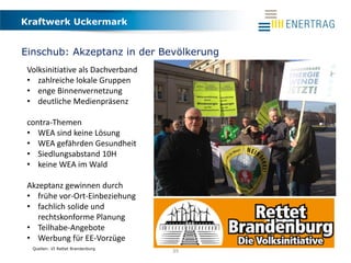 Kraftwerk Uckermark
39
Einschub: Akzeptanz in der Bevölkerung
Quellen: VI Rettet Brandenburg
Volksinitiative als Dachverband
• zahlreiche lokale Gruppen
• enge Binnenvernetzung
• deutliche Medienpräsenz
contra-Themen
• WEA sind keine Lösung
• WEA gefährden Gesundheit
• Siedlungsabstand 10H
• keine WEA im Wald
Akzeptanz gewinnen durch
• frühe vor-Ort-Einbeziehung
• fachlich solide und
rechtskonforme Planung
• Teilhabe-Angebote
• Werbung für EE-Vorzüge
 