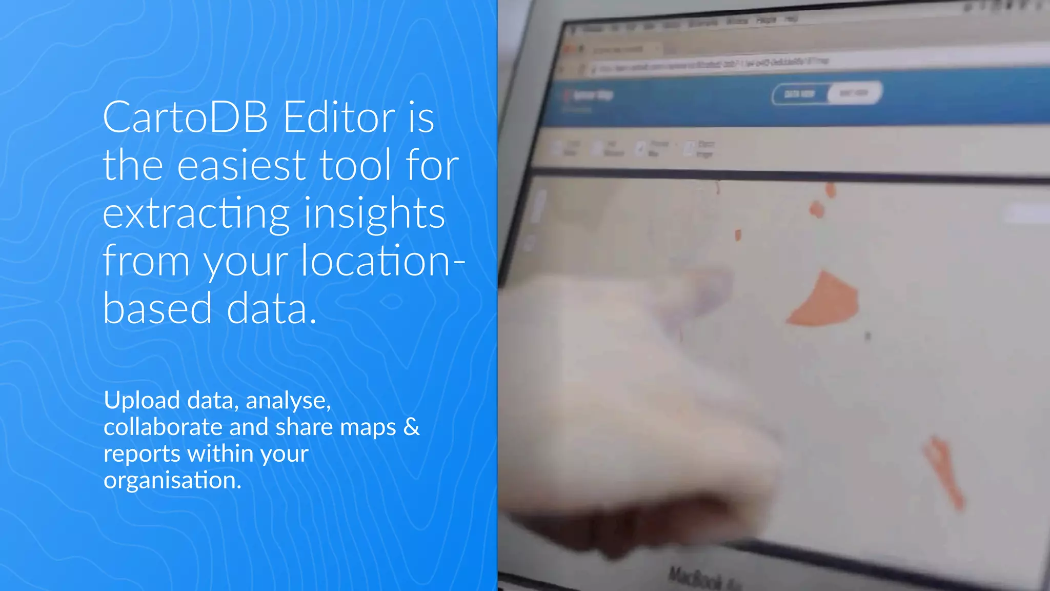 What is CartoDB
• The easiest Map Editor in the web.

• A powerful geospatial platform
that can be integrated anywhere.
CartoDB  Editor  is    
the  easiest  tool  for  
extrac:ng  insights  
from  your  loca:on-­‐
based  data.
Upload  data,  analyse,  
collaborate  and  share  maps  &  
reports  within  your  
organisa8on.
 