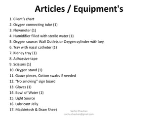 Articles / Equipment's
1. Client’s chart
2. Oxygen connecting tube (1)
3. Flowmeter (1)
4. Humidifier filled with sterile water (1)
5. Oxygen source: Wall Outlets or Oxygen cylinder with key
6. Tray with nasal catheter (1)
7. Kidney tray (1)
8. Adhassive tape
9. Scissors (1)
10. Oxygen stand (1)
11. Gauze pieces, Cotton swabs if needed
12. “No smoking” sign board
13. Gloves (1)
14. Bowl of Water (1)
15. Light Source
16. Lubricant Jelly
17. Mackintosh & Draw Sheet Sachin Chauhan
sachu.chauhan@gmail.com
 