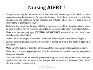 Nursing ALERT !
• Oxygen must only be administered at the rate and percentage prescribed, as over-
oxygenation can be dangerous for some individuals, Particularly those with chronic lung
disease who are retaining carbon dioxide, and infants, where there is also a risk of
retinopathy of prematurity (ROP).
• Explain to the client the dangers of lighting matches or smoking cigarettes, cigars, pipes.
Be sure the client has no matches, cigarettes, or smoking materials in the bedside table.
• Make sure that warning signs (OXYGEN - NO SMOKING) are posted on the client’s door
and above the client’s bed.
• Do not use oil on oxygen equipment.( Rationale: Oil can ignite if exposed to oxygen.)
• With all oxygen delivery systems, the oxygen is turned on before the mask is applied to
the client.
• Make sure the tubing is patent at all times and that the equipment is working properly.
• Maintain a constant oxygen concentration for the client to breathe; monitor equipment
at regular intervals.
• Give pain medications as needed, prevent chilling and try to ensure that the client gets
needed rest. Be alert to cues about hunger and elimination.( Rationale: The client’s
physical comfort is important.)
Sachin Chauhan
sachu.chauhan@gmail.com
 
