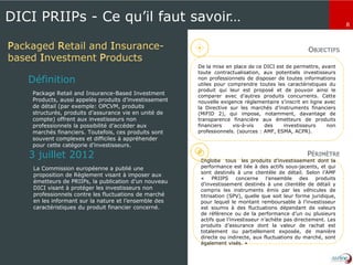8
DICI PRIIPs - Ce qu’il faut savoir…
Packaged Retail and Insurance-
based Investment Products
Package Retail and Insurance-Based Investment
Products, aussi appelés produits d’investissement
de détail (par exemple: OPCVM, produits
structurés, produits d’assurance vie en unité de
compte) offrent aux investisseurs non
professionnels la possibilité d’accéder aux
marchés financiers. Toutefois, ces produits sont
souvent complexes et difficiles à appréhender
pour cette catégorie d’investisseurs.
Définition
La Commission européenne a publié une
proposition de Règlement visant à imposer aux
émetteurs de PRIIPs, la publication d’un nouveau
DICI visant à protéger les investisseurs non
professionnels contre les fluctuations de marché
en les informant sur la nature et l’ensemble des
caractéristiques du produit financier concerné.
3 juillet 2012
De la mise en place de ce DICI est de permettre, avant
toute contractualisation, aux potentiels investisseurs
non professionnels de disposer de toutes informations
utiles pour comprendre toutes les caractéristiques du
produit qui leur est proposé et de pouvoir ainsi le
comparer avec d’autres produits concurrents. Cette
nouvelle exigence réglementaire s’inscrit en ligne avec
la Directive sur les marchés d’instruments financiers
(MiFID 2), qui impose, notamment, davantage de
transparence financière aux émetteurs de produits
financiers vis-à-vis des investisseurs non
professionnels. (sources : AMF, ESMA, ACPR).
Englobe tous les produits d’investissement dont la
performance est liée à des actifs sous-jacents, et qui
sont destinés à une clientèle de détail. Selon l’AMF
« PRIIPS concerne l’ensemble des produits
d’investissement destinés à une clientèle de détail y
compris les instruments émis par les véhicules de
titrisation (SPV), quelle que soit leur forme juridique,
pour lequel le montant remboursable à l’investisseur
est soumis à des fluctuations dépendant de valeurs
de référence ou de la performance d’un ou plusieurs
actifs que l’investisseur n’achète pas directement. Les
produits d’assurance dont la valeur de rachat est
totalement ou partiellement exposée, de manière
directe ou indirecte, aux fluctuations du marché, sont
également visés. »
OBJECTIFS
PÉRIMÈTRE
 