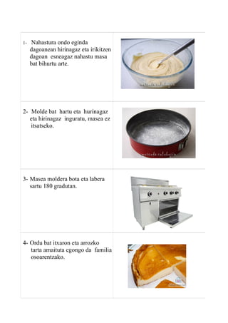 1- Nahastura ondo eginda
dagoanean hirinagaz eta irikitzen
dagoan esneagaz nahastu masa
bat bihurtu arte.
2- Molde bat hartu eta hurinagaz
eta hirinagaz inguratu, masea ez
itsatseko.
3- Masea moldera bota eta labera
sartu 180 gradutan.
4- Ordu bat itxaron eta arrozko
tarta amaituta egongo da familia
osoarentzako.
 