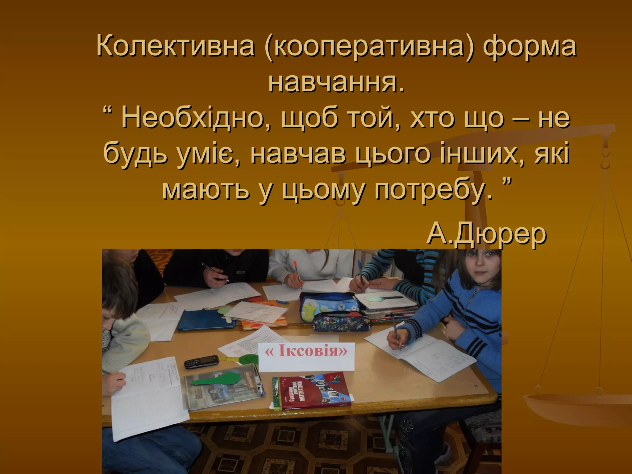 Колективна (кооперативна) формаКолективна (кооперативна) форма
навчання.навчання.
“ Необхідно, щоб той, хто що – не“ Необхідно, щоб той, хто що – не
будь уміє, навчав цього інших, якібудь уміє, навчав цього інших, які
мають у цьому потребу. ”мають у цьому потребу. ”
А.ДюрерА.Дюрер
 